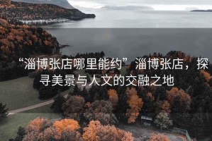 “淄博張店哪里能約”淄博張店，探尋美景與人文的交融之地