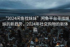 “2024閑魚找妹妹”閑魚平臺尋找妹妹的新趨勢，2024年社交購物的新體驗