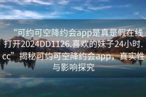“可約可空降約會app是真是假在線打開2024DD1126.喜歡的妹子24小時.cc”揭秘可約可空降約會app，真實性與影響探究