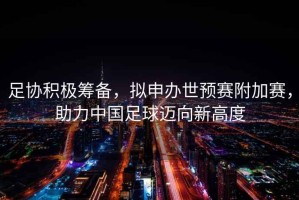 足協(xié)積極籌備，擬申辦世預(yù)賽附加賽，助力中國足球邁向新高度