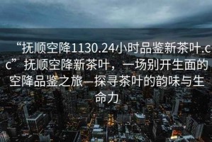 “撫順空降1130.24小時(shí)品鑒新茶葉.cc”撫順空降新茶葉，一場(chǎng)別開(kāi)生面的空降品鑒之旅—探尋茶葉的韻味與生命力