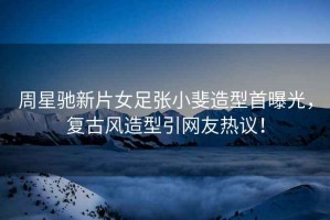 周星馳新片女足張小斐造型首曝光，復(fù)古風(fēng)造型引網(wǎng)友熱議！