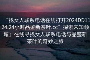 “找女人聯(lián)系電話在線打開2024DD1124.24小時品鑒新茶葉.cc”探索未知領域』在線尋找女人聯(lián)系電話與品鑒新茶葉的奇妙之旅