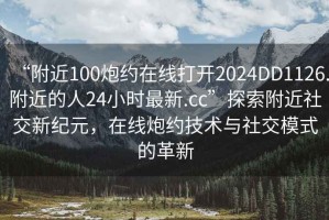 “附近100炮約在線打開2024DD1126.附近的人24小時(shí)最新.cc”探索附近社交新紀(jì)元，在線炮約技術(shù)與社交模式的革新