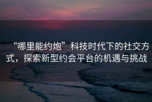 “哪里能約炮”科技時代下的社交方式，探索新型約會平臺的機遇與挑戰(zhàn)