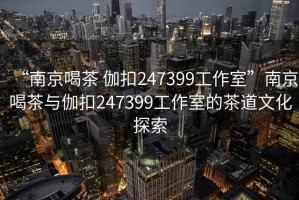 “南京喝茶 伽扣247399工作室”南京喝茶與伽扣247399工作室的茶道文化探索