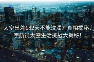 太空出差182天不能洗澡？真相揭秘，宇航員太空生活挑戰(zhàn)大揭秘！