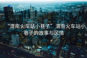 “渭南火車站小巷子”渭南火車站小巷子的故事與風(fēng)情
