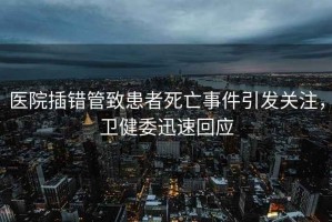 醫(yī)院插錯管致患者死亡事件引發(fā)關(guān)注，衛(wèi)健委迅速回應(yīng)