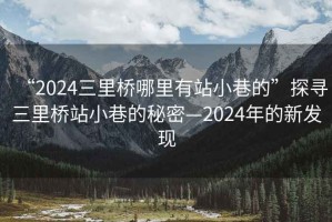 “2024三里橋哪里有站小巷的”探尋三里橋站小巷的秘密—2024年的新發(fā)現(xiàn)
