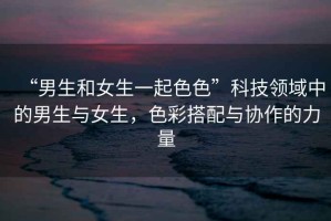 “男生和女生一起色色”科技領(lǐng)域中的男生與女生，色彩搭配與協(xié)作的力量