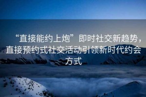 “直接能約上炮”即時(shí)社交新趨勢，直接預(yù)約式社交活動(dòng)引領(lǐng)新時(shí)代約會方式