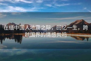 在緬中國人地震之際，回憶一生，跨越國界的情感共鳴
