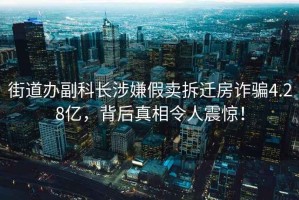 街道辦副科長涉嫌假賣拆遷房詐騙4.28億，背后真相令人震驚！