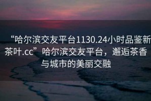 “哈爾濱交友平臺1130.24小時品鑒新茶葉.cc”哈爾濱交友平臺，邂逅茶香與城市的美麗交融