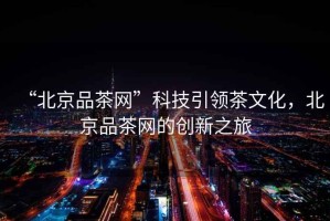 “北京品茶網(wǎng)”科技引領(lǐng)茶文化，北京品茶網(wǎng)的創(chuàng)新之旅