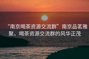 “南京喝茶資源交流群”南京品茗雅聚，喝茶資源交流群的風華正茂
