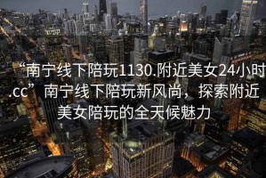 “南寧線下陪玩1130.附近美女24小時.cc”南寧線下陪玩新風尚，探索附近美女陪玩的全天候魅力