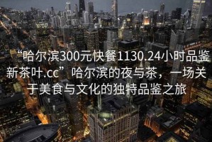 “哈爾濱300元快餐1130.24小時(shí)品鑒新茶葉.cc”哈爾濱的夜與茶，一場(chǎng)關(guān)于美食與文化的獨(dú)特品鑒之旅
