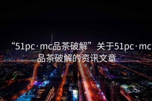 “51pc·mc品茶破解”關(guān)于51pc·mc品茶破解的資訊文章
