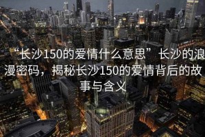 “長(zhǎng)沙150的愛(ài)情什么意思”長(zhǎng)沙的浪漫密碼，揭秘長(zhǎng)沙150的愛(ài)情背后的故事與含義