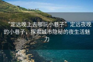 “定遠(yuǎn)晚上去哪玩小巷子”定遠(yuǎn)夜晚的小巷子，探索城市隱秘的夜生活魅力