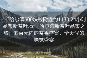 “哈爾濱500塊錢(qián)附近約1130.24小時(shí)品鑒新茶葉.cc”哈爾濱新茶葉品鑒之旅，五百元內(nèi)的茶香盛宴，全天候的味覺(jué)盛宴
