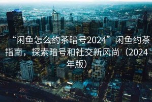 “閑魚怎么約茶暗號2024”閑魚約茶指南，探索暗號和社交新風(fēng)尚（2024年版）