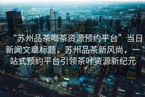 “蘇州品茶喝茶資源預(yù)約平臺(tái)”當(dāng)日新聞文章標(biāo)題，蘇州品茶新風(fēng)尚，一站式預(yù)約平臺(tái)引領(lǐng)茶葉資源新紀(jì)元