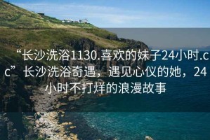 “長沙洗浴1130.喜歡的妹子24小時(shí).cc”長沙洗浴奇遇，遇見心儀的她，24小時(shí)不打烊的浪漫故事