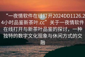 “一夜情軟件在線打開2024DD1126.24小時品鑒新茶葉.cc”關(guān)于一夜情軟件在線打開與新茶葉品鑒的探討，一種獨特的數(shù)字文化現(xiàn)象與休閑方式的交融