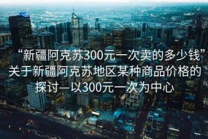 “新疆阿克蘇300元一次賣的多少錢”關(guān)于新疆阿克蘇地區(qū)某種商品價(jià)格的探討—以300元一次為中心