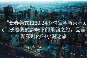 “長春莞式1130.24小時品鑒新茶葉.cc”長春莞式韻味下的茶韻之旅，品鑒新茶葉的24小時之旅