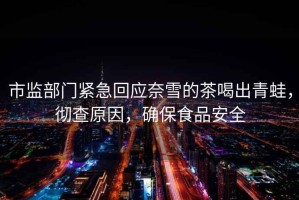 市監(jiān)部門緊急回應奈雪的茶喝出青蛙，徹查原因，確保食品安全