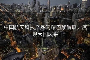 中國航天科技產(chǎn)品閃耀巴黎航展，展現(xiàn)大國風采