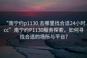 “南寧約p1130.去哪里找合適24小時(shí).cc”南寧約P1130服務(wù)探索，如何尋找合適的場(chǎng)所與平臺(tái)？