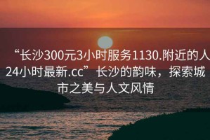 “長沙300元3小時(shí)服務(wù)1130.附近的人24小時(shí)最新.cc”長沙的韻味，探索城市之美與人文風(fēng)情