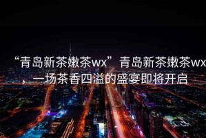 “青島新茶嫩茶wx”青島新茶嫩茶wx，一場(chǎng)茶香四溢的盛宴即將開(kāi)啟