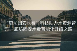 “廊坊固安水費”科技助力水資源管理，廊坊固安水費智能化升級之路
