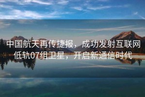中國航天再傳捷報，成功發(fā)射互聯(lián)網(wǎng)低軌07組衛(wèi)星，開啟新通信時代