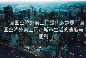 “全國空降外賣上門是什么意思”全國空降外賣上門，城市生活的速度與便利