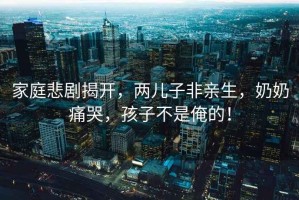 家庭悲劇揭開，兩兒子非親生，奶奶痛哭，孩子不是俺的！