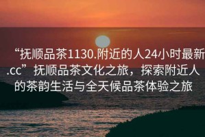 “撫順品茶1130.附近的人24小時最新.cc”撫順品茶文化之旅，探索附近人的茶韻生活與全天候品茶體驗之旅