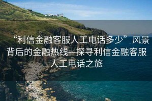 “利信金融客服人工電話多少”風景背后的金融熱線—探尋利信金融客服人工電話之旅