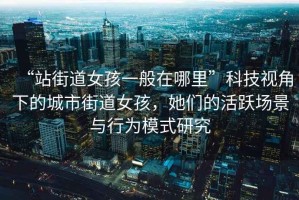 “站街道女孩一般在哪里”科技視角下的城市街道女孩，她們的活躍場景與行為模式研究