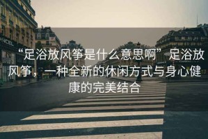 “足浴放風(fēng)箏是什么意思啊”足浴放風(fēng)箏，一種全新的休閑方式與身心健康的完美結(jié)合