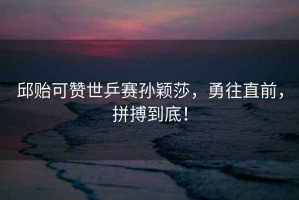 邱貽可贊世乒賽孫穎莎，勇往直前，拼搏到底！