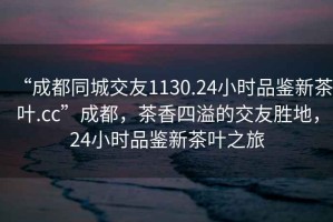 “成都同城交友1130.24小時(shí)品鑒新茶葉.cc”成都，茶香四溢的交友勝地，24小時(shí)品鑒新茶葉之旅