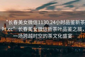 “長春美女微信1130.24小時品鑒新茶葉.cc”長春美女微信新茶葉品鑒之旅，一場跨越時空的茶文化盛宴
