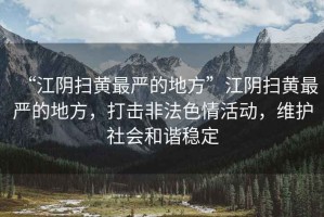 “江陰掃黃最嚴的地方”江陰掃黃最嚴的地方，打擊非法色情活動，維護社會和諧穩(wěn)定